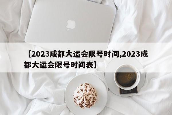【2023成都大运会限号时间,2023成都大运会限号时间表】