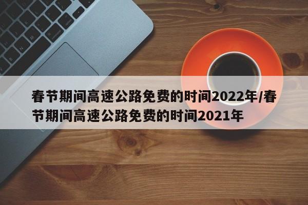 春节期间高速公路免费的时间2022年/春节期间高速公路免费的时间2021年