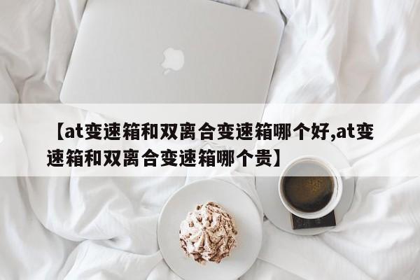 【at变速箱和双离合变速箱哪个好,at变速箱和双离合变速箱哪个贵】