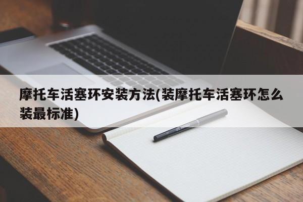 摩托车活塞环安装方法(装摩托车活塞环怎么装最标准)