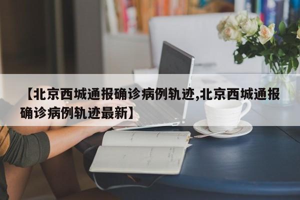 【北京西城通报确诊病例轨迹,北京西城通报确诊病例轨迹最新】