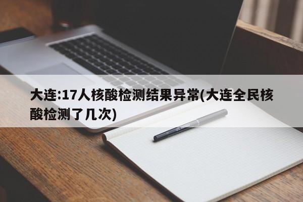 大连:17人核酸检测结果异常(大连全民核酸检测了几次)