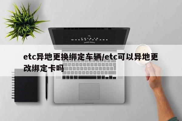 etc异地更换绑定车辆/etc可以异地更改绑定卡吗