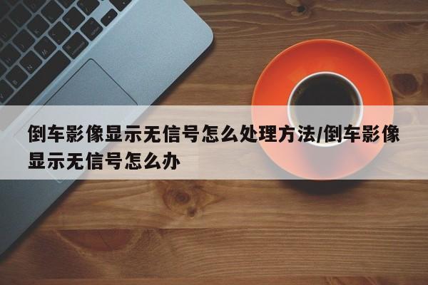 倒车影像显示无信号怎么处理方法/倒车影像显示无信号怎么办