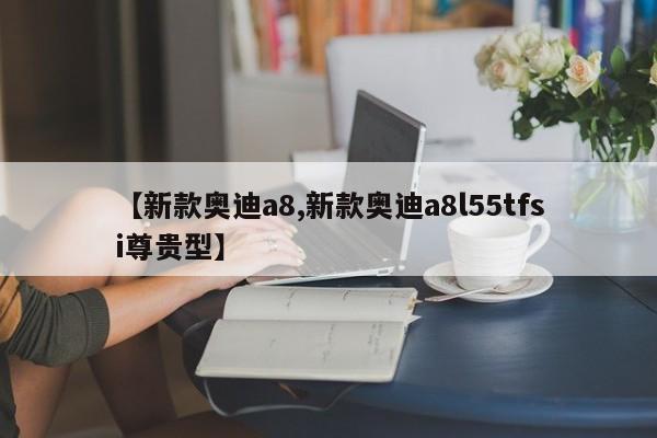 【新款奥迪a8,新款奥迪a8l55tfsi尊贵型】