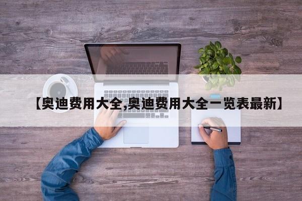 【奥迪费用大全,奥迪费用大全一览表最新】