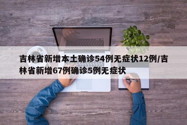 吉林省新增本土确诊54例无症状12例/吉林省新增67例确诊5例无症状