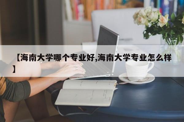 【海南大学哪个专业好,海南大学专业怎么样】