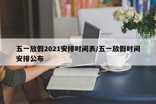 五一放假2021安排时间表/五一放假时间安排公布