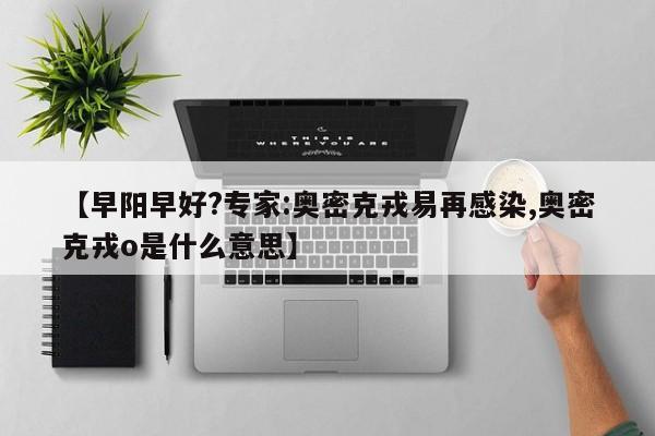 【早阳早好?专家:奥密克戎易再感染,奥密克戎o是什么意思】