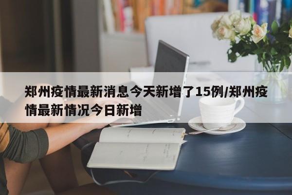 郑州疫情最新消息今天新增了15例/郑州疫情最新情况今日新增