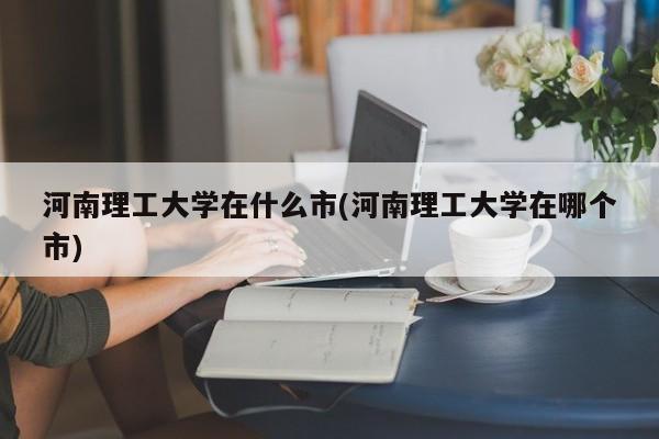 河南理工大学在什么市(河南理工大学在哪个市)