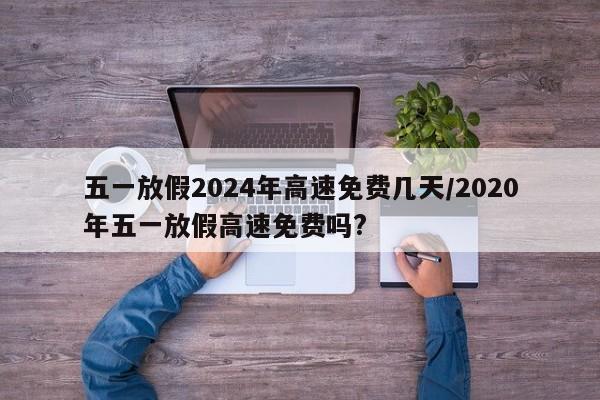 五一放假2024年高速免费几天/2020年五一放假高速免费吗?
