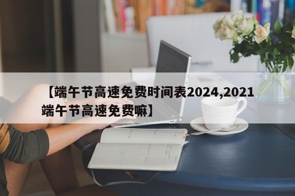 【端午节高速免费时间表2024,2021端午节高速免费嘛】