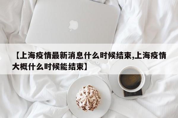 【上海疫情最新消息什么时候结束,上海疫情大概什么时候能结束】