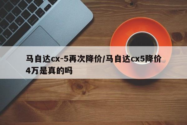 马自达cx-5再次降价/马自达cx5降价4万是真的吗