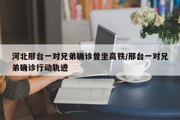 河北邢台一对兄弟确诊曾坐高铁/邢台一对兄弟确诊行动轨迹