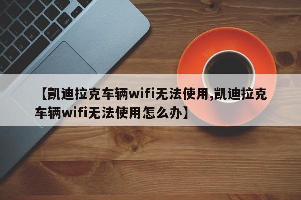 【凯迪拉克车辆wifi无法使用,凯迪拉克车辆wifi无法使用怎么办】