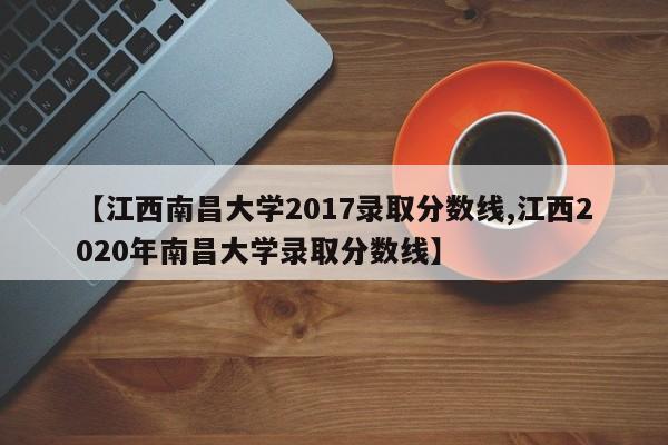 【江西南昌大学2017录取分数线,江西2020年南昌大学录取分数线】