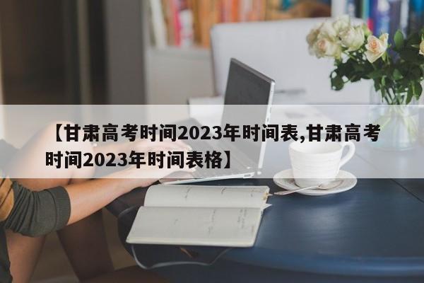 【甘肃高考时间2023年时间表,甘肃高考时间2023年时间表格】