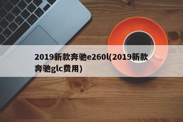 2019新款奔驰e260l(2019新款奔驰glc费用)