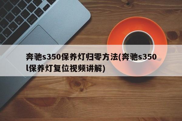 奔驰s350保养灯归零方法(奔驰s350l保养灯复位视频讲解)
