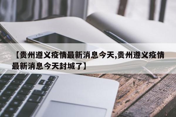 【贵州遵义疫情最新消息今天,贵州遵义疫情最新消息今天封城了】