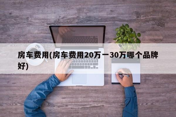 房车费用(房车费用20万一30万哪个品牌好)