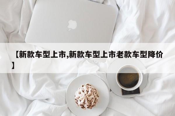 【新款车型上市,新款车型上市老款车型降价】