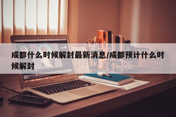 成都什么时候解封最新消息/成都预计什么时候解封