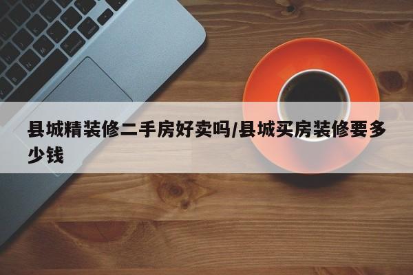县城精装修二手房好卖吗/县城买房装修要多少钱