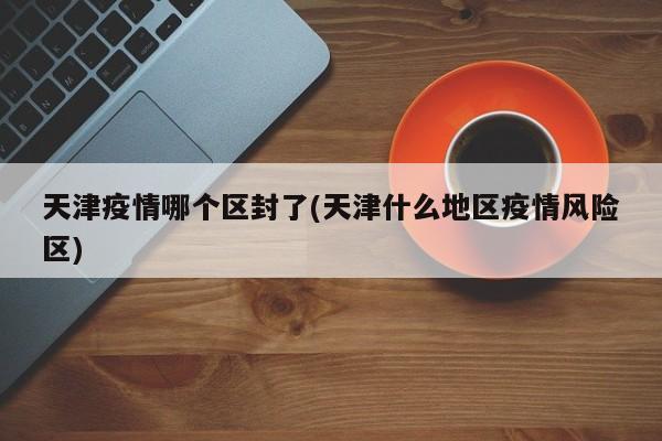 天津疫情哪个区封了(天津什么地区疫情风险区)