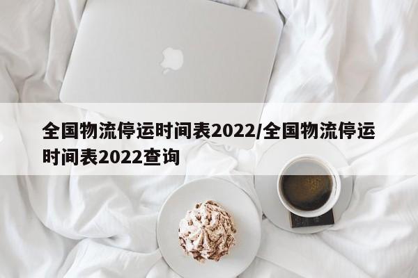 全国物流停运时间表2022/全国物流停运时间表2022查询