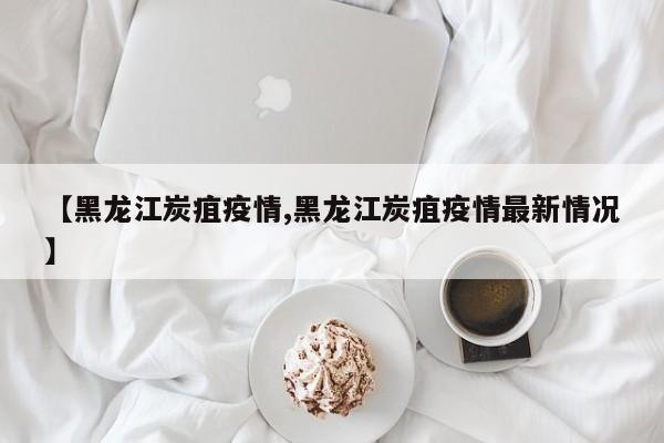 【黑龙江炭疽疫情,黑龙江炭疽疫情最新情况】