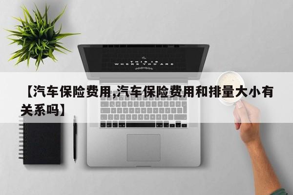 【汽车保险费用,汽车保险费用和排量大小有关系吗】