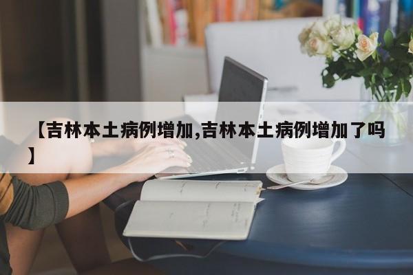 【吉林本土病例增加,吉林本土病例增加了吗】