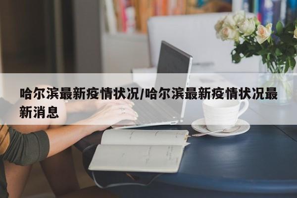哈尔滨最新疫情状况/哈尔滨最新疫情状况最新消息