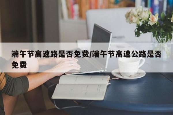 端午节高速路是否免费/端午节高速公路是否免费