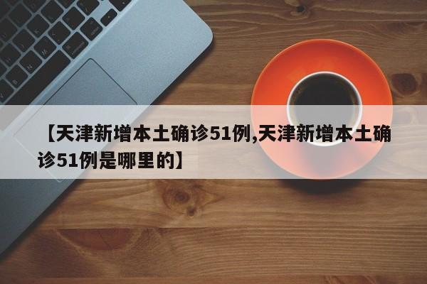 【天津新增本土确诊51例,天津新增本土确诊51例是哪里的】