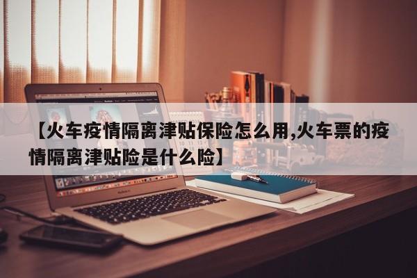 【火车疫情隔离津贴保险怎么用,火车票的疫情隔离津贴险是什么险】