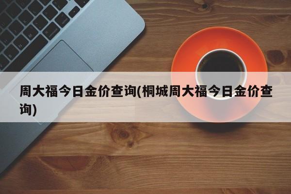 周大福今日金价查询(桐城周大福今日金价查询)