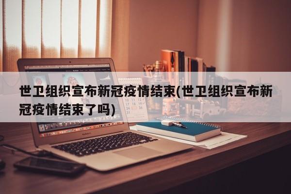 世卫组织宣布新冠疫情结束(世卫组织宣布新冠疫情结束了吗)