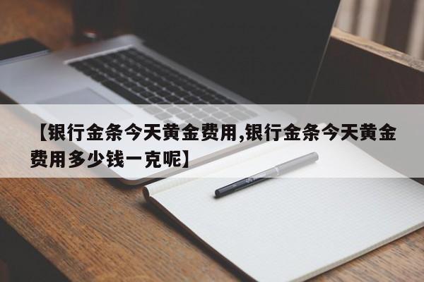 【银行金条今天黄金费用,银行金条今天黄金费用多少钱一克呢】