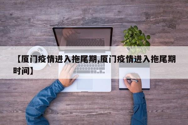 【厦门疫情进入拖尾期,厦门疫情进入拖尾期时间】