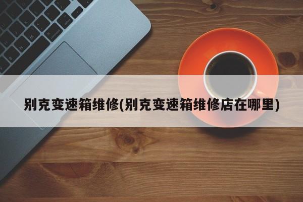 别克变速箱维修(别克变速箱维修店在哪里)