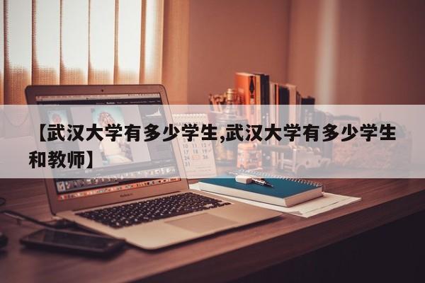 【武汉大学有多少学生,武汉大学有多少学生和教师】