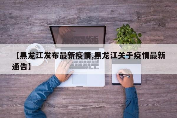 【黑龙江发布最新疫情,黑龙江关于疫情最新通告】