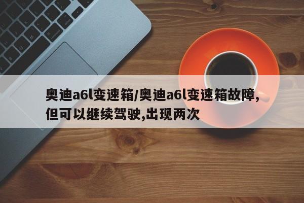 奥迪a6l变速箱/奥迪a6l变速箱故障,但可以继续驾驶,出现两次