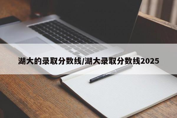湖大的录取分数线/湖大录取分数线2025