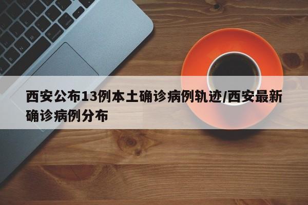 西安公布13例本土确诊病例轨迹/西安最新确诊病例分布